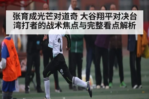 张育成光芒对道奇 大谷翔平对决台湾打者的战术焦点与完整看点解析